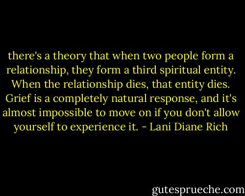 there's a theory that when two people form a relationship, they form a third spiritual entity. When the relationship dies, that entity dies. Grief is a completely natural response, and it's almost impossible to move on if you don't allow yourself to experience it. - Lani Diane Rich
