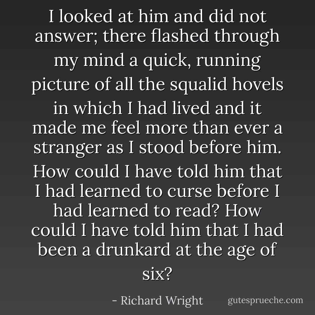 I looked at him and did not answer; there flashed through my mind a quick, running picture of all the squalid hovels in which I had lived and it made me feel more than ever a stranger as I stood before him. How could I have told him that I had learned to curse before I had learned to read? How could I have told him that I had been a drunkard at the age of six? - Richard Wright