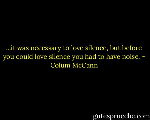 ...it was necessary to love silence, but before you could love silence you had to have noise. - Colum McCann