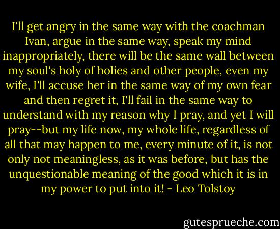 I'll get angry in the same way with the coachman Ivan, argue in the same way, speak my mind inappropriately, there will be the same wall between my soul's holy of holies and other people, even my wife, I'll accuse her in the same way of my own fear and then regret it, I'll fail in the same way to understand with my reason why I pray, and yet I will pray--but my life now, my whole life, regardless of all that may happen to me, every minute of it, is not only not meaningless, as it was before, but has the unquestionable meaning of the good which it is in my power to put into it! - Leo Tolstoy