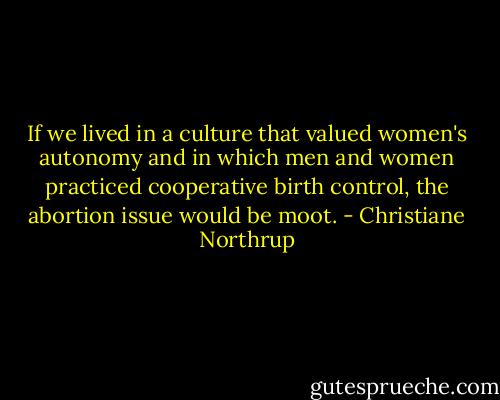 If we lived in a culture that valued women's autonomy and in which men and women practiced cooperative birth control, the abortion issue would be moot. - Christiane Northrup