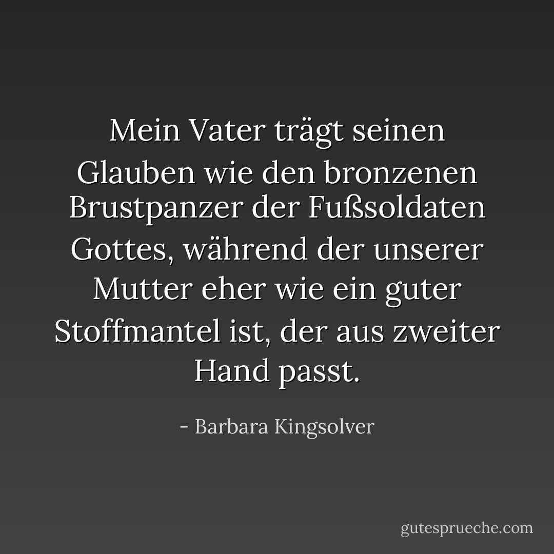 Mein Vater trägt seinen Glauben wie den bronzenen Brustpanzer der Fußsoldaten Gottes, während der unserer Mutter eher wie ein guter Stoffmantel ist, der aus zweiter Hand passt. - Barbara Kingsolver<