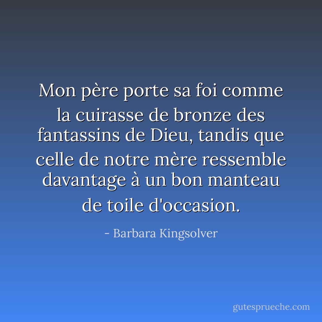 Mon père porte sa foi comme la cuirasse de bronze des fantassins de Dieu, tandis que celle de notre mère ressemble davantage à un bon manteau de toile d'occasion. - Barbara Kingsolver