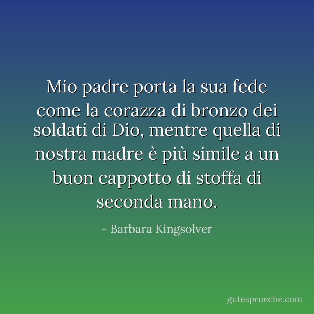 Mio padre porta la sua fede come la corazza di bronzo dei soldati di Dio, mentre quella di nostra madre è più simile a un buon cappotto di stoffa di seconda mano. - Barbara Kingsolver