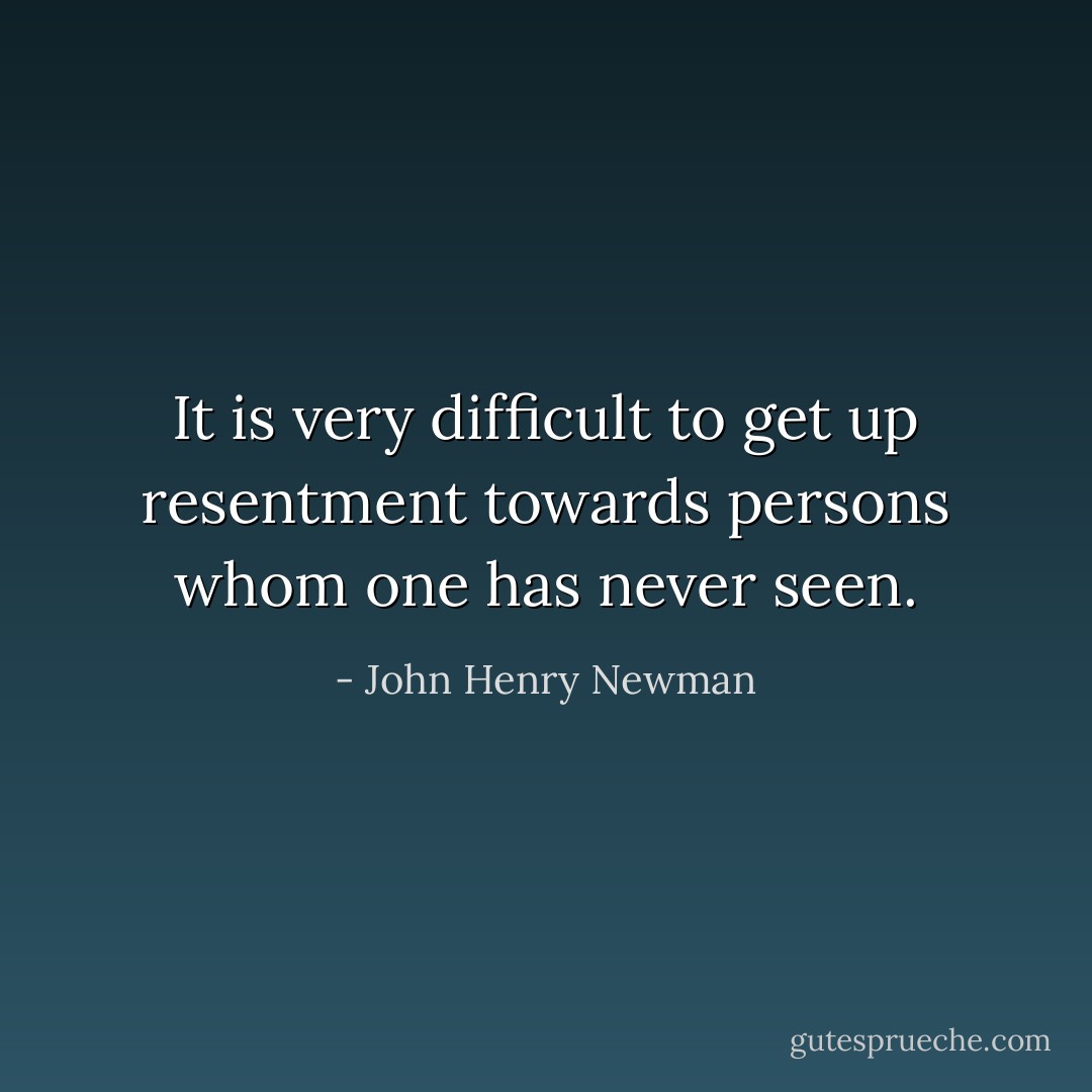 It is very difficult to get up resentment towards persons whom one has never seen. - John Henry Newman