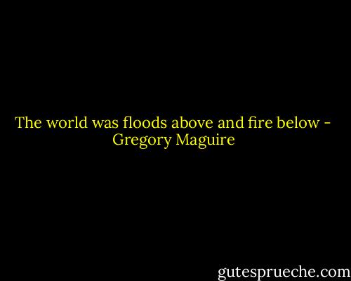 The world was floods above and fire below - Gregory Maguire