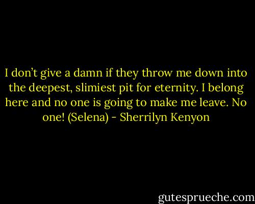 I don’t give a damn if they throw me down into the deepest, slimiest pit for eternity. I belong here and no one is going to make me leave. No one! (Selena) - Sherrilyn Kenyon