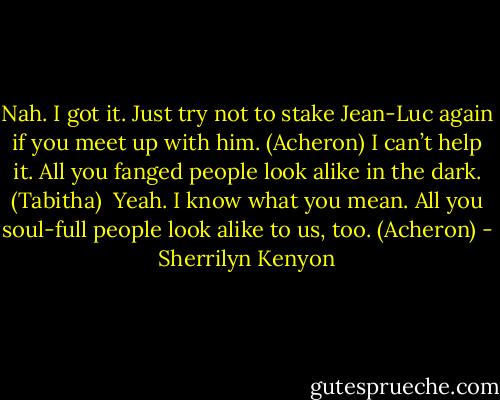 Nah. I got it. Just try not to stake Jean-Luc again if you meet up with him. (Acheron)<br />I can’t help it. All you fanged people look alike in the dark. (Tabitha) <br />Yeah. I know what you mean. All you soul-full people look alike to us, too. (Acheron) - Sherrilyn Kenyon