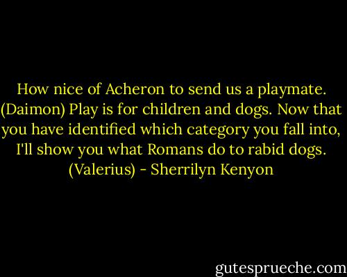 How nice of Acheron to send us a playmate. (Daimon)<br />Play is for children and dogs. Now that you have identified which category you fall into, I'll show you what Romans do to rabid dogs. (Valerius) - Sherrilyn Kenyon