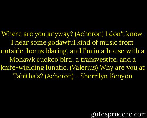 Where are you anyway? (Acheron)<br />I don't know. I hear some godawful kind of music from outside, horns blaring, and I'm in a house with a Mohawk cuckoo bird, a transvestite, and a knife-wielding lunatic. (Valerius)<br />Why are you at Tabitha's? (Acheron) - Sherrilyn Kenyon