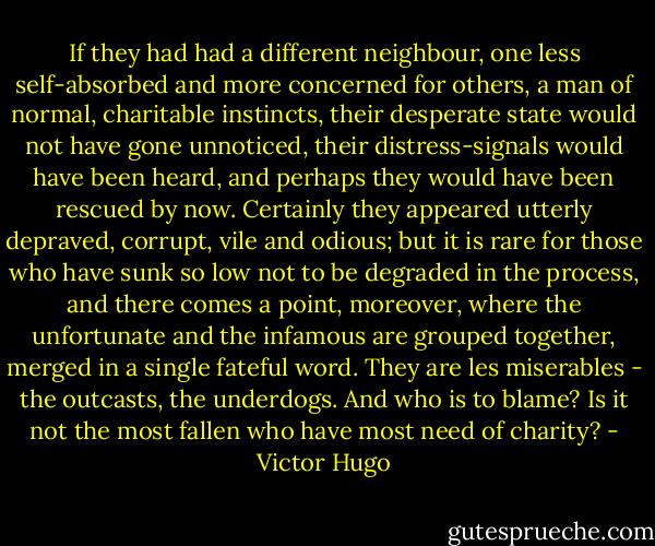 If they had had a different neighbour, one less self-absorbed and more concerned for others, a man of normal, charitable instincts, their desperate state would not have gone unnoticed, their distress-signals would have been heard, and perhaps they would have been rescued by now. Certainly they appeared utterly depraved, corrupt, vile and odious; but it is rare for those who have sunk so low not to be degraded in the process, and there comes a point, moreover, where the unfortunate and the infamous are grouped together, merged in a single fateful word. They are les miserables - the outcasts, the underdogs. And who is to blame? Is it not the most fallen who have most need of charity? - Victor Hugo