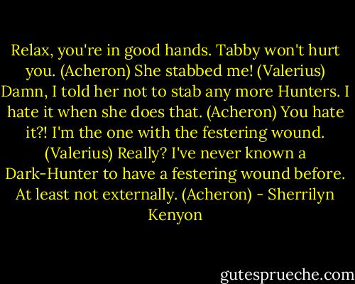 Relax, you're in good hands. Tabby won't hurt you. (Acheron)<br />She stabbed me! (Valerius)<br />Damn, I told her not to stab any more Hunters. I hate it when she does that. (Acheron)<br />You hate it?! I'm the one with the festering wound. (Valerius)<br />Really? I've never known a Dark-Hunter to have a festering wound before. At least not externally. (Acheron) - Sherrilyn Kenyon