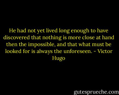 He had not yet lived long enough to have discovered that nothing is more close at hand then the impossible, and that what must be looked for is always the unforeseen. - Victor Hugo
