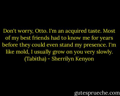 Don't worry, Otto. I'm an acquired taste. Most of my best friends had to know me for years before they could even stand my presence. I'm like mold, I usually grow on you very slowly. (Tabitha) - Sherrilyn Kenyon