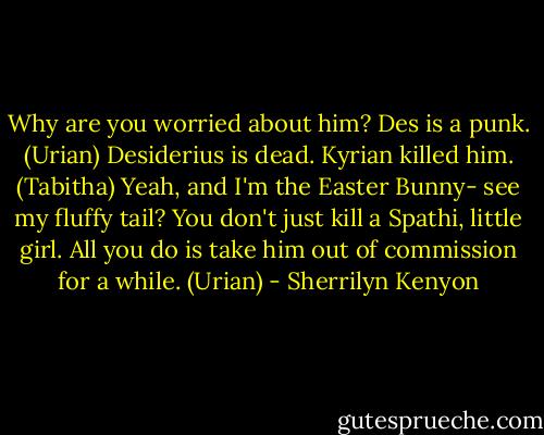 Why are you worried about him? Des is a punk. (Urian)<br />Desiderius is dead. Kyrian killed him. (Tabitha)<br />Yeah, and I'm the Easter Bunny- see my fluffy tail? You don't just kill a Spathi, little girl. All you do is take him out of commission for a while. (Urian) - Sherrilyn Kenyon