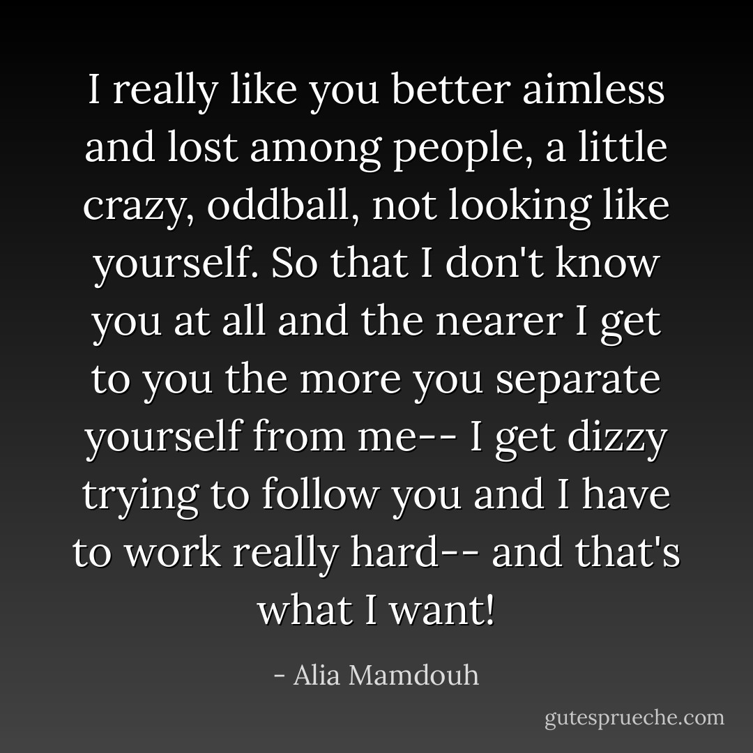 I really like you better aimless and lost among people, a little crazy, oddball, not looking like yourself. So that I don't know you at all and the nearer I get to you the more you separate yourself from me-- I get dizzy trying to follow you and I have to work really hard-- and that's what I want! - Alia Mamdouh
