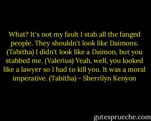 What? It's not my fault I stab all the fanged people. They shouldn't look like Daimons. (Tabitha)<br />I didn't look like a Daimon, but you stabbed me. (Valerius)<br />Yeah, well, you looked like a lawyer so I had to kill you. It was a moral imperative. (Tabitha) - Sherrilyn Kenyon