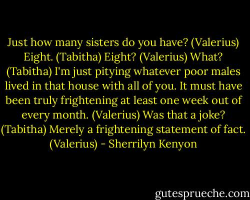 Just how many sisters do you have? (Valerius)<br />Eight. (Tabitha)<br />Eight? (Valerius)<br />What? (Tabitha)<br />I'm just pitying whatever poor males lived in that house with all of you. It must have been truly frightening at least one week out of every month. (Valerius)<br />Was that a joke? (Tabitha)<br />Merely a frightening statement of fact. (Valerius) - Sherrilyn Kenyon