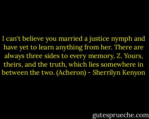 I can't believe you married a justice nymph and have yet to learn anything from her. There are always three sides to every memory, Z. Yours, theirs, and the truth, which lies somewhere in between the two. (Acheron) - Sherrilyn Kenyon