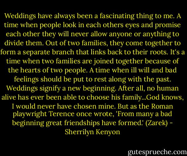 Weddings have always been a fascinating thing to me. A time when people look in each others eyes and promise each other they will never allow anyone or anything to divide them. Out of two families, they come together to form a separate branch that links back to their roots. It's a time when two families are joined together because of the hearts of two people. A time when ill will and bad feelings should be put to rest along with the past. Weddings signify a new beginning. After all, no human alive has ever been able to choose his family...God knows, I would never have chosen mine. But as the Roman playwright Terence once wrote, 'From many a bad beginning great friendships have formed.' (Zarek) - Sherrilyn Kenyon