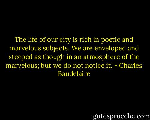 The life of our city is rich in poetic and marvelous subjects. We are enveloped and steeped as though in an atmosphere of the marvelous; but we do not notice it. - Charles Baudelaire