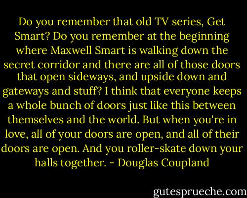 Do you remember that old TV series, Get Smart? Do you remember at the beginning where Maxwell Smart is walking down the secret corridor and there are all of those doors that open sideways, and upside down and gateways and stuff? I think that everyone keeps a whole bunch of doors just like this between themselves and the world. But when you're in love, all of your doors are open, and all of their doors are open. And you roller-skate down your halls together. - Douglas Coupland