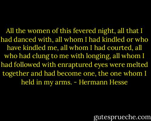 All the women of this fevered night, all that I had danced with, all whom I had kindled or who have kindled me, all whom I had courted, all who had clung to me with longing, all whom I had followed with enraptured eyes were melted together and had become one, the one whom I held in my arms. - Hermann Hesse