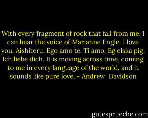 With every fragment of rock that fall from me, I can hear the voice of Marianne Engle. I love you. Aishiteru. Ego amo te. Ti amo. Eg elska pig. Ich liebe dich. It is moving across time, coming to me in every language of the world, and it sounds like pure love. - Andrew  Davidson