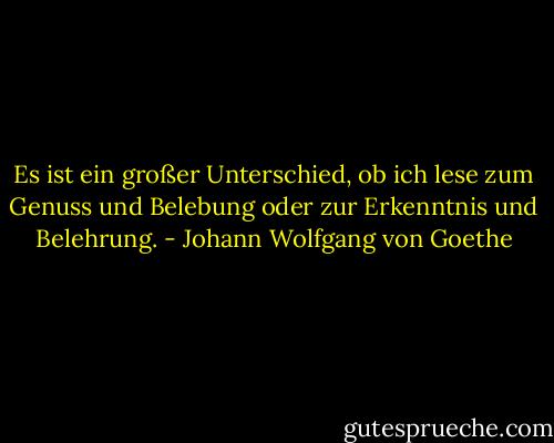 Es ist ein großer Unterschied, ob ich lese zum Genuss und Belebung oder zur Erkenntnis und Belehrung. - Johann Wolfgang von Goethe