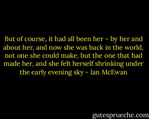 But of course, it had all been her – by her and about her, and now she was back in the world, not one she could make, but the one that had made her, and she felt herself shrinking under the early evening sky - Ian McEwan