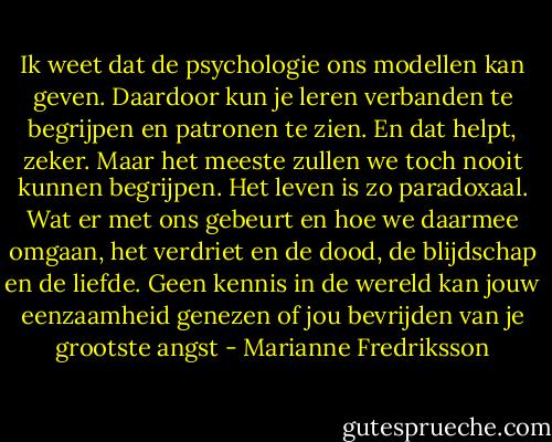 Ik weet dat de psychologie ons modellen kan geven. Daardoor kun je leren verbanden te begrijpen en patronen te zien. En dat helpt, zeker. Maar het meeste zullen we toch nooit kunnen begrijpen. Het leven is zo paradoxaal. Wat er met ons gebeurt en hoe we daarmee omgaan, het verdriet en de dood, de blijdschap en de liefde. Geen kennis in de wereld kan jouw eenzaamheid genezen of jou bevrijden van je grootste angst - Marianne Fredriksson