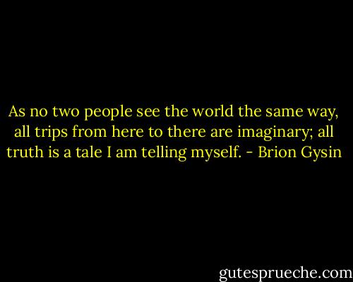 As no two people see the world the same way, all trips from here to there are imaginary; all truth is a tale I am telling myself. - Brion Gysin