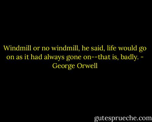 Windmill or no windmill, he said, life would go on as it had always gone on--that is, badly. - George Orwell