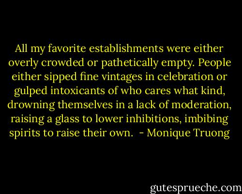 All my favorite establishments were either overly crowded or pathetically empty. People either sipped fine vintages in celebration or gulped intoxicants of who cares what kind, drowning themselves in a lack of moderation, raising a glass to lower inhibitions, imbibing spirits to raise their own.  - Monique Truong