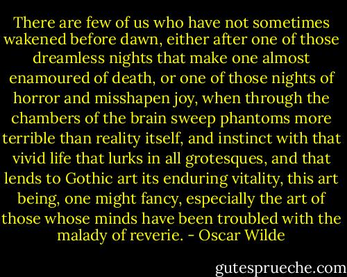There are few of us who have not sometimes wakened before dawn, either after one of those dreamless nights that make one almost enamoured of death, or one of those nights of horror and misshapen joy, when through the chambers of the brain sweep phantoms more terrible than reality itself, and instinct with that vivid life that lurks in all grotesques, and that lends to Gothic art its enduring vitality, this art being, one might fancy, especially the art of those whose minds have been troubled with the malady of reverie. - Oscar Wilde