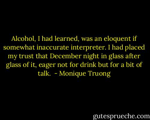 Alcohol, I had learned, was an eloquent if somewhat inaccurate interpreter. I had placed my trust that December night in glass after glass of it, eager not for drink but for a bit of talk.  - Monique Truong