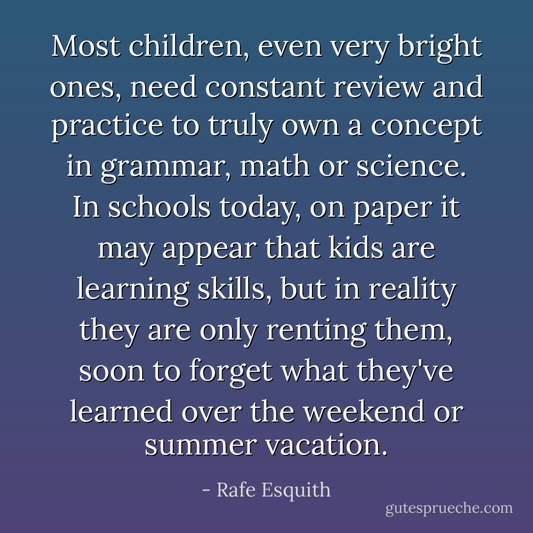 Most children, even very bright ones, need constant review and practice to truly own a concept in grammar, math or science. In schools today, on paper it may appear that kids are learning skills, but in reality they are only renting them, soon to forget what they've learned over the weekend or summer vacation. - Rafe Esquith