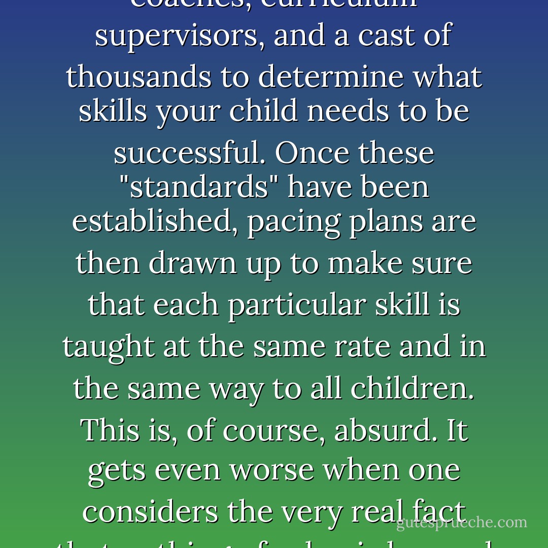 These days, many well-meaning school districts bring together teachers, coaches, curriculum supervisors, and a cast of thousands to determine what skills your child needs to be successful. Once these "standards" have been established, pacing plans are then drawn up to make sure that each particular skill is taught at the same rate and in the same way to all children. This is, of course, absurd. It gets even worse when one considers the very real fact that nothing of value is learned permanently by a child in a day or two. - Rafe Esquith