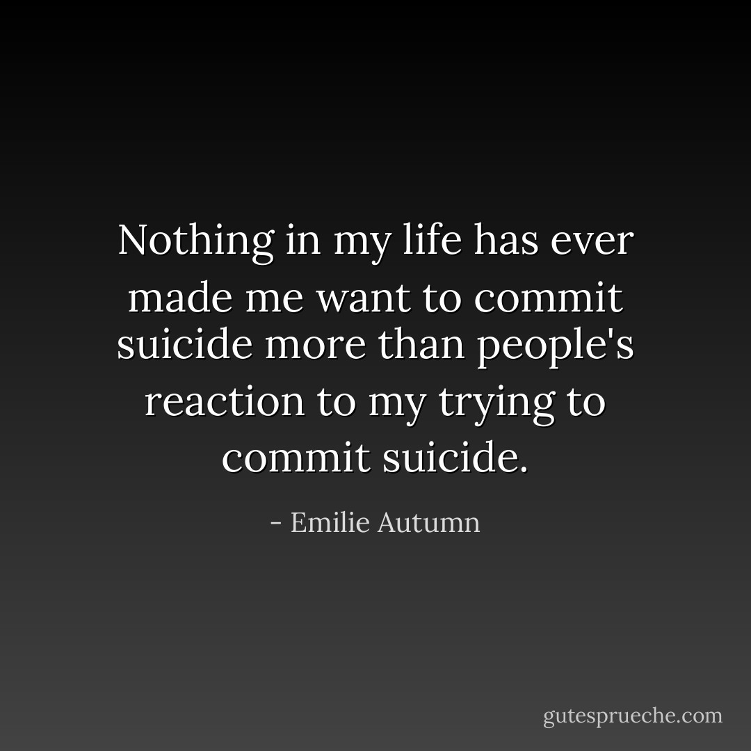 Nothing in my life has ever made me want to commit suicide more than people's reaction to my trying to commit suicide. - Emilie Autumn