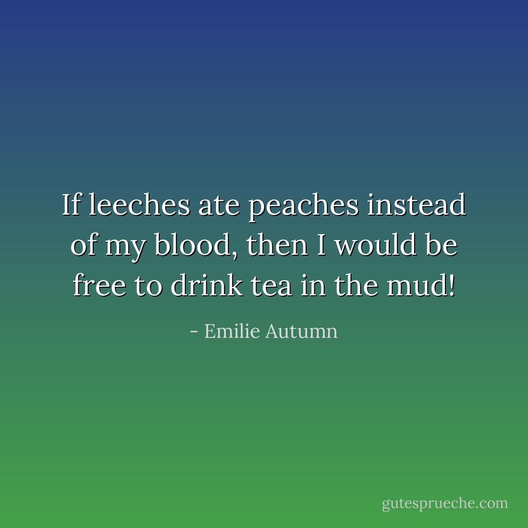 If leeches ate peaches instead of my blood, then I would be free to drink tea in the mud! - Emilie Autumn