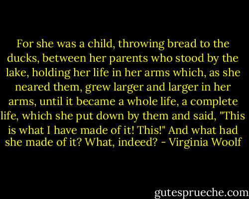 For she was a child, throwing bread to the ducks, between her parents who stood by the lake, holding her life in her arms which, as she neared them, grew larger and larger in her arms, until it became a whole life, a complete life, which she put down by them and said, "This is what I have made of it! This!" And what had she made of it? What, indeed? - Virginia Woolf