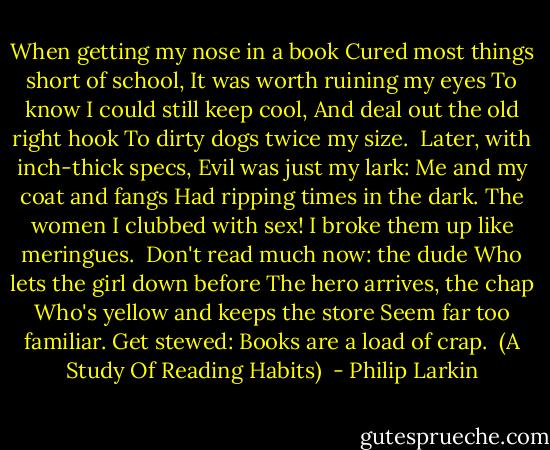 When getting my nose in a book<br />Cured most things short of school,<br />It was worth ruining my eyes<br />To know I could still keep cool,<br />And deal out the old right hook<br />To dirty dogs twice my size.<br /><br />Later, with inch-thick specs,<br />Evil was just my lark:<br />Me and my coat and fangs<br />Had ripping times in the dark.<br />The women I clubbed with sex!<br />I broke them up like meringues.<br /><br />Don't read much now: the dude<br />Who lets the girl down before<br />The hero arrives, the chap<br />Who's yellow and keeps the store<br />Seem far too familiar. Get stewed:<br />Books are a load of crap.<br /><br />(A Study Of Reading Habits)  - Philip Larkin