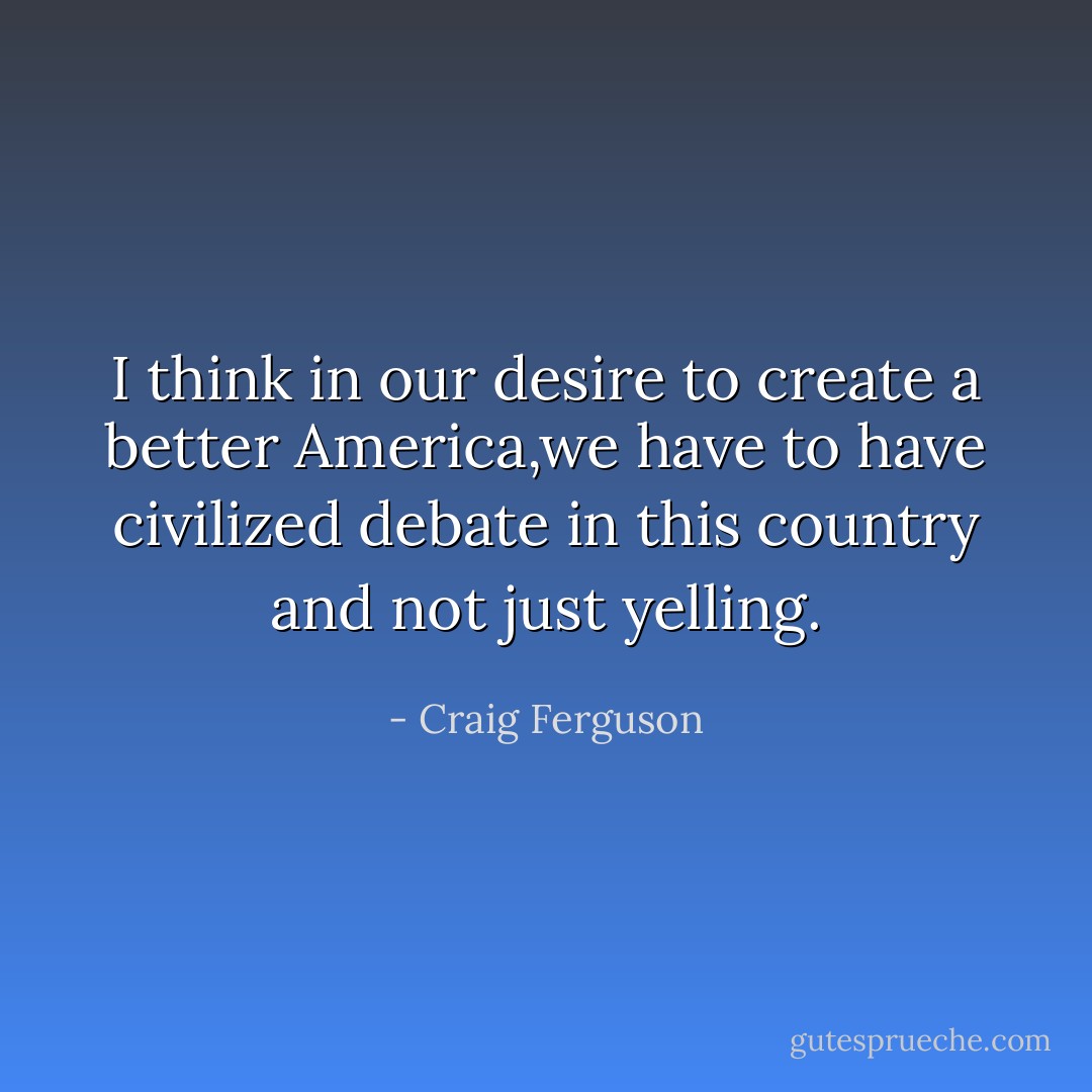 I think in our desire to create a better America,we have to have civilized debate in this country and not just yelling. - Craig Ferguson
