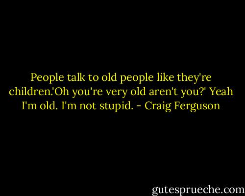 People talk to old people like they're children.'Oh you're very old aren't you?' Yeah I'm old. I'm not stupid. - Craig Ferguson