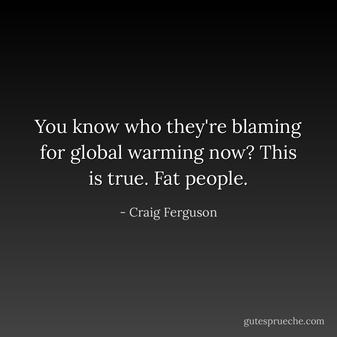 You know who they're blaming for global warming now? This is true. Fat people. - Craig Ferguson