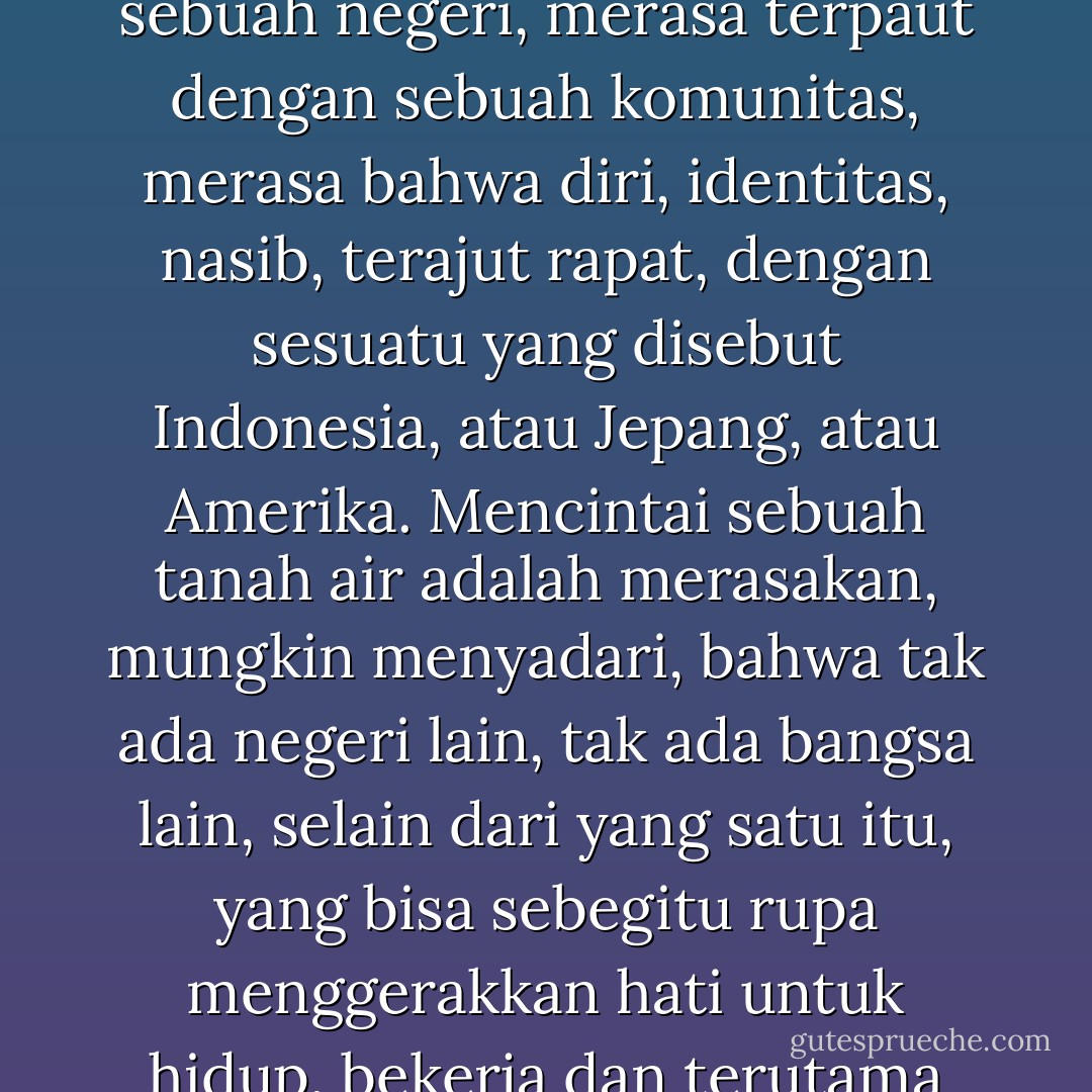sebab mencintai tanah air, nak, adalah merasa jadi bagian dari sebuah negeri, merasa terpaut dengan sebuah komunitas, merasa bahwa diri, identitas, nasib, terajut rapat, dengan sesuatu yang disebut Indonesia, atau Jepang, atau Amerika. Mencintai sebuah tanah air adalah merasakan, mungkin menyadari, bahwa tak ada negeri lain, tak ada bangsa lain, selain dari yang satu itu, yang bisa sebegitu rupa menggerakkan hati untuk hidup, bekerja dan terutama untuk mati.. - Goenawan Mohamad