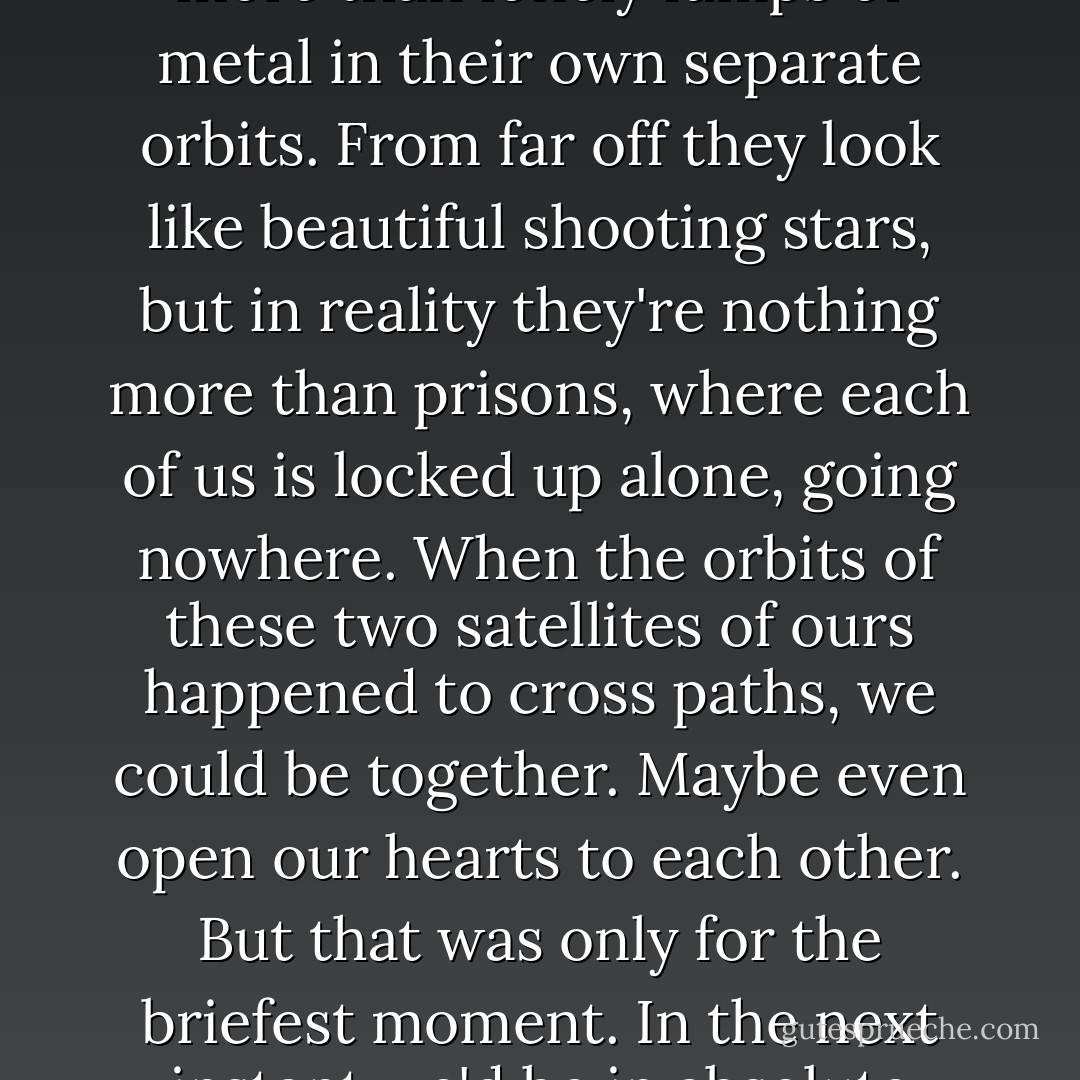 And it came to me then. That we were wonderful traveling companions but in the end no more than lonely lumps of metal in their own separate orbits. From far off they look like beautiful shooting stars, but in reality they're nothing more than prisons, where each of us is locked up alone, going nowhere. When the orbits of these two satellites of ours happened to cross paths, we could be together. Maybe even open our hearts to each other. But that was only for the briefest moment. In the next instant we'd be in absolute solitude. Until we burned up and became nothing. - Haruki Murakami