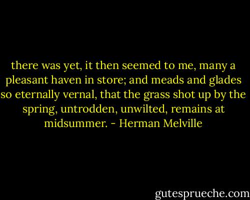 there was yet, it then seemed to me, many a pleasant haven in store; and meads and glades so eternally vernal, that the grass shot up by the spring, untrodden, unwilted, remains at midsummer. - Herman Melville