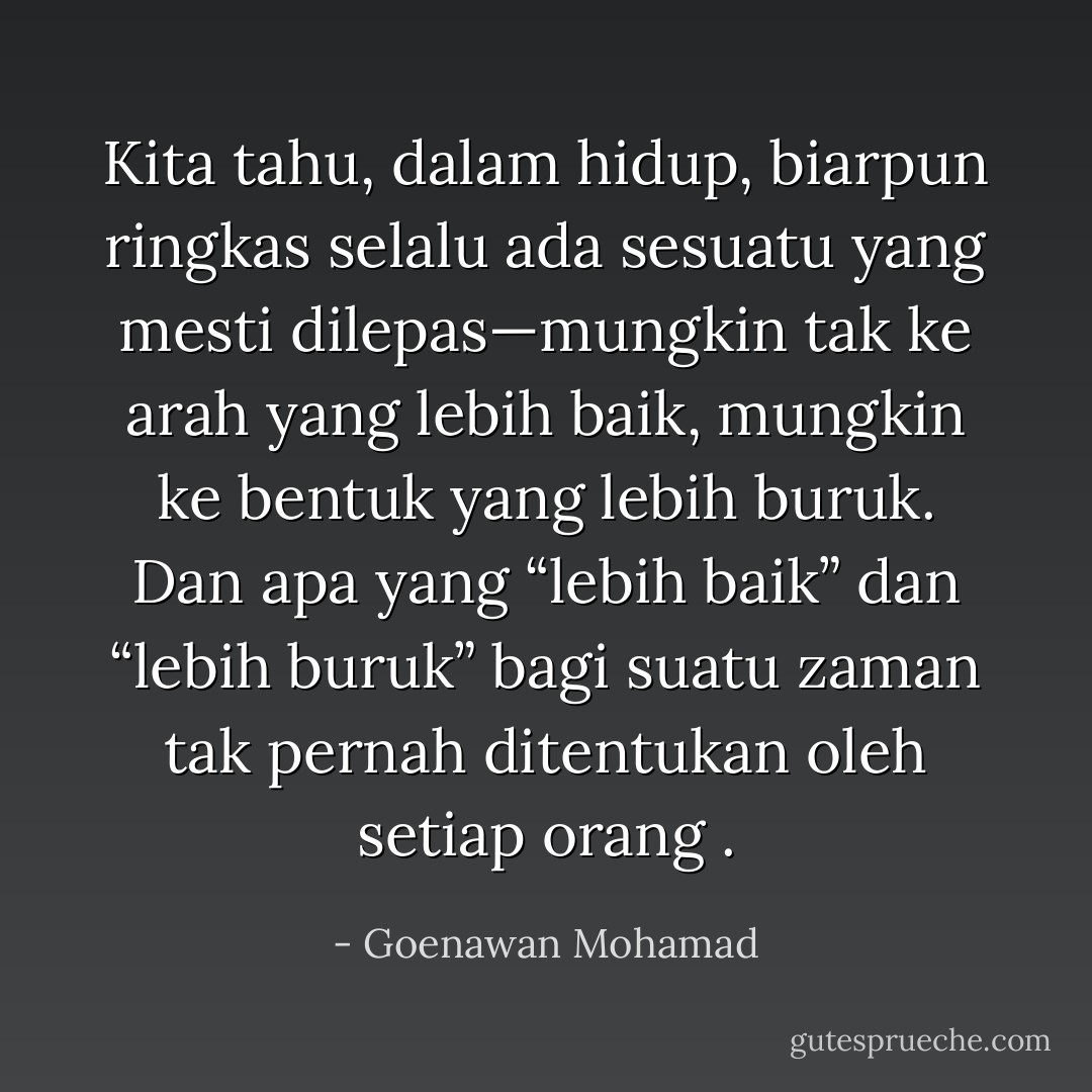 Kita tahu, dalam hidup, biarpun ringkas selalu ada sesuatu yang mesti dilepas—mungkin tak ke arah yang lebih baik, mungkin ke bentuk yang lebih buruk. Dan apa yang “lebih baik” dan “lebih buruk” bagi suatu zaman tak pernah ditentukan oleh setiap orang . - Goenawan Mohamad