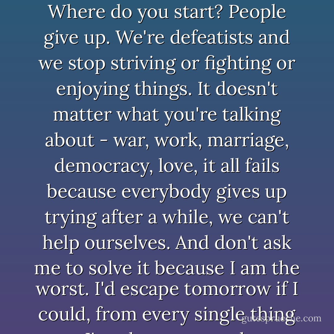 What's wrong with the world Peter?<br />God, I don't know. Where do you start? People give up. We're defeatists and we stop striving or fighting or enjoying things. It doesn't matter what you're talking about - war, work, marriage, democracy, love, it all fails because everybody gives up trying after a while, we can't help ourselves. And don't ask me to solve it because I am the worst. I'd escape tomorrow if I could, from every single thing I've always wanted. - Jenny Valentine